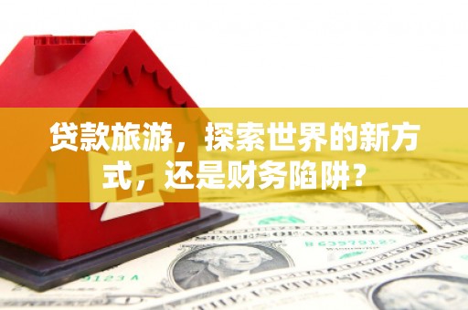 路桥贷款旅游，探索世界的新方式，还是财务陷阱？