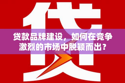 路桥贷款品牌建设，如何在竞争激烈的市场中脱颖而出？
